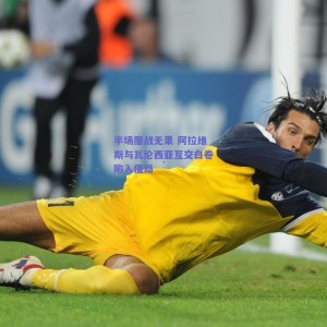 极速电竞赛事：半场鏖战无果 阿拉维斯与瓦伦西亚互交白卷陷入僵局