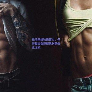 极速电竞比分-枪手防线轮换蓄力，怀特复出在即斯凯利获喘息之机