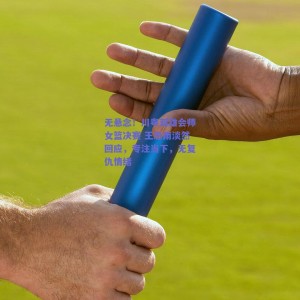 【极速电竞】无悬念！川粤双雄会师女篮决赛 王思雨淡然回应，专注当下，无复仇情绪