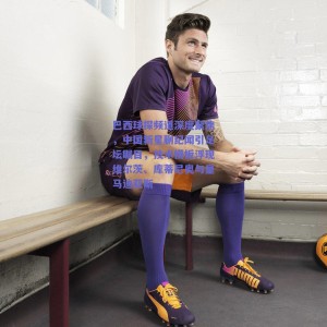 极速电竞|巴西球探频道深度聚焦，中国新星蒯纪闻引足坛瞩目，技术模板浮现维尔茨、库蒂尼奥与皇马迪亚斯