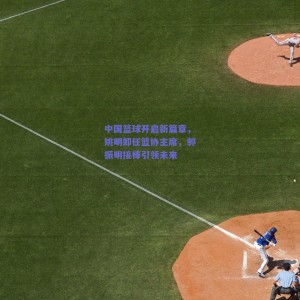 【极速电竞中国】中国篮球开启新篇章，姚明卸任篮协主席，郭振明接棒引领未来