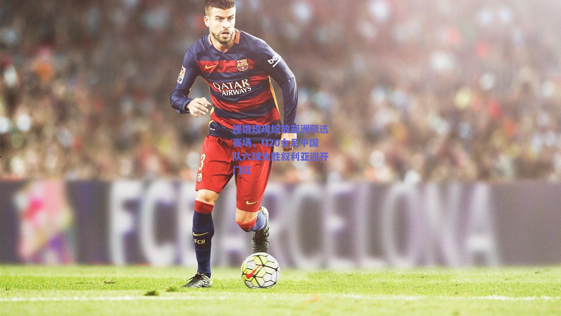 铿锵玫瑰绽放亚洲预选赛场，U20女足中国队六球大胜叙利亚迎开门红