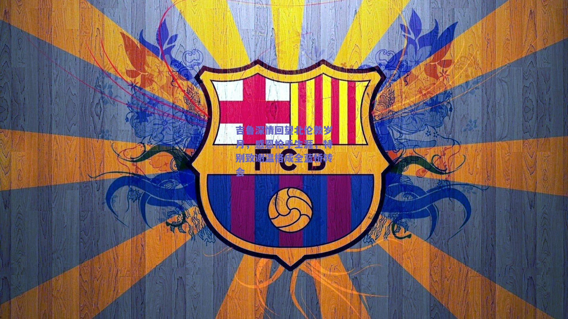 吉鲁深情回望北伦敦岁月，感恩枪手生涯，特别致谢温格成全蓝桥转会