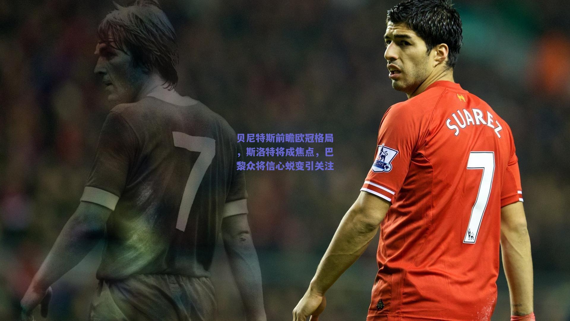 贝尼特斯前瞻欧冠格局，斯洛特将成焦点，巴黎众将信心蜕变引关注